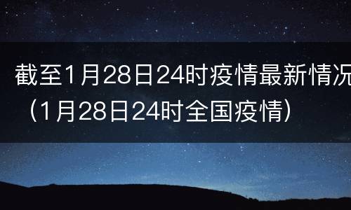 截至1月28日24时疫情最新情况（1月28日24时全国疫情）