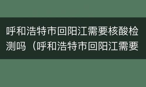 呼和浩特市回阳江需要核酸检测吗（呼和浩特市回阳江需要核酸检测吗最新）