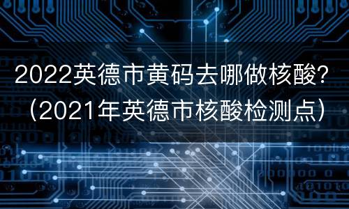2022英德市黄码去哪做核酸？（2021年英德市核酸检测点）