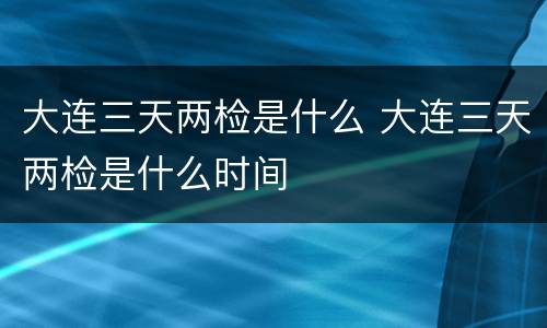 大连三天两检是什么 大连三天两检是什么时间
