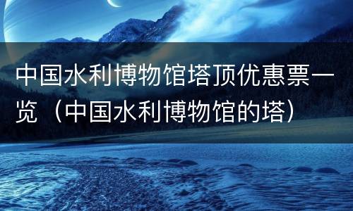 中国水利博物馆塔顶优惠票一览（中国水利博物馆的塔）