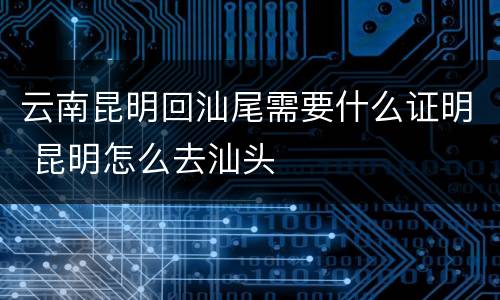 云南昆明回汕尾需要什么证明 昆明怎么去汕头