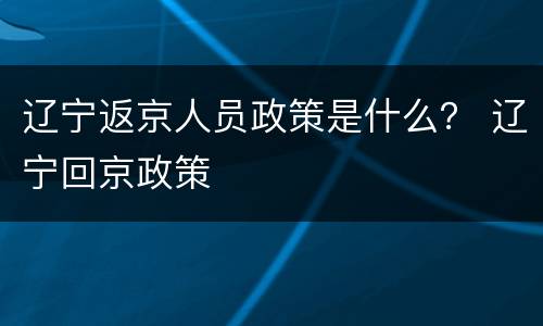 辽宁返京人员政策是什么？ 辽宁回京政策