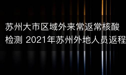 苏州大市区域外来常返常核酸检测 2021年苏州外地人员返程最新通告