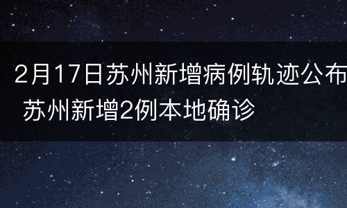 2月17日苏州新增病例轨迹公布 苏州新增2例本地确诊