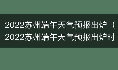 2022苏州端午天气预报出炉（2022苏州端午天气预报出炉时间）