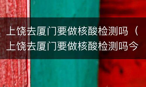 上饶去厦门要做核酸检测吗（上饶去厦门要做核酸检测吗今天）