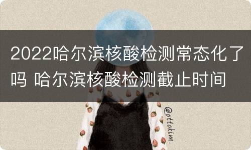 2022哈尔滨核酸检测常态化了吗 哈尔滨核酸检测截止时间