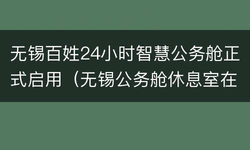 无锡百姓24小时智慧公务舱正式启用（无锡公务舱休息室在哪）