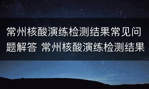 常州核酸演练检测结果常见问题解答 常州核酸演练检测结果常见问题解答视频