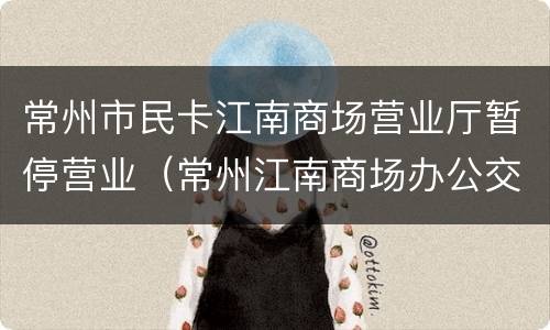 常州市民卡江南商场营业厅暂停营业（常州江南商场办公交卡营业时间）