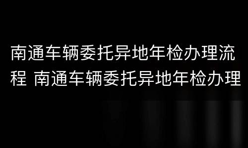 南通车辆委托异地年检办理流程 南通车辆委托异地年检办理流程图