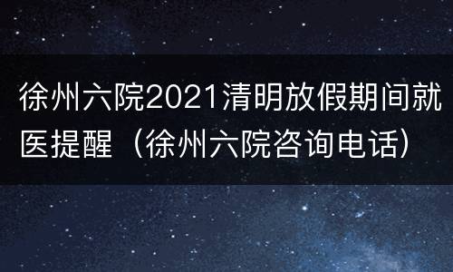徐州六院2021清明放假期间就医提醒（徐州六院咨询电话）