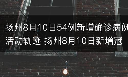 扬州8月10日54例新增确诊病例活动轨迹 扬州8月10日新增冠状病例多少人