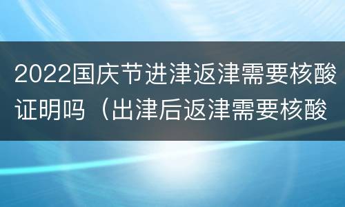 2022国庆节进津返津需要核酸证明吗（出津后返津需要核酸检测）