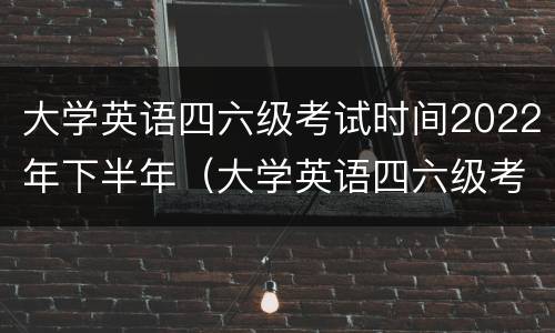 大学英语四六级考试时间2022年下半年（大学英语四六级考试时间2020下半年）