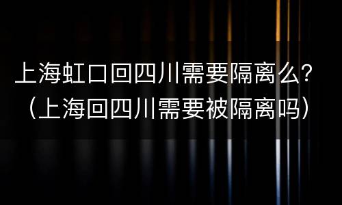 上海虹口回四川需要隔离么？（上海回四川需要被隔离吗）