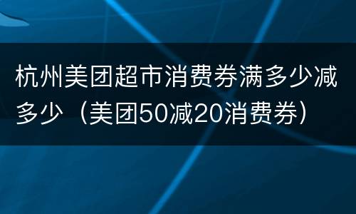 杭州美团超市消费券满多少减多少（美团50减20消费券）