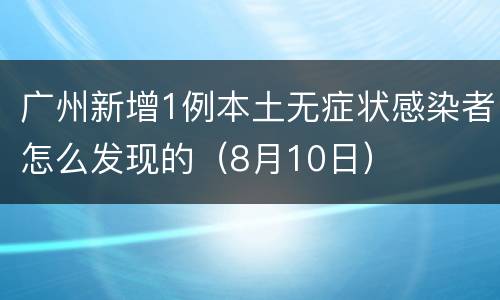 广州新增1例本土无症状感染者怎么发现的（8月10日）