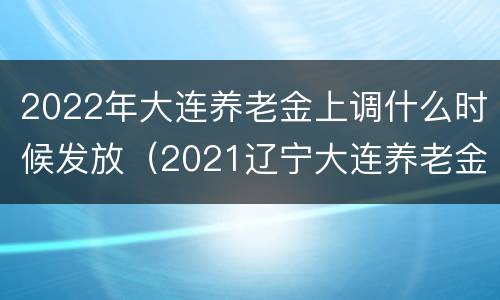 2022年大连养老金上调什么时候发放（2021辽宁大连养老金上调）
