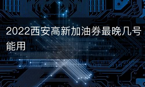 2022西安高新加油券最晚几号能用