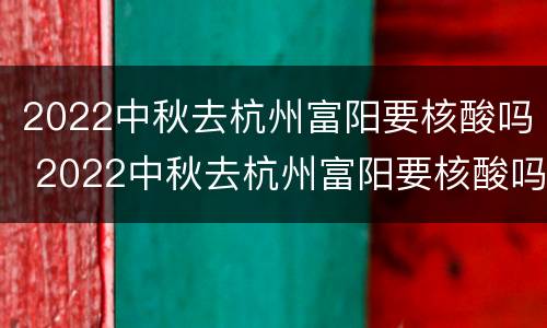 2022中秋去杭州富阳要核酸吗 2022中秋去杭州富阳要核酸吗现在