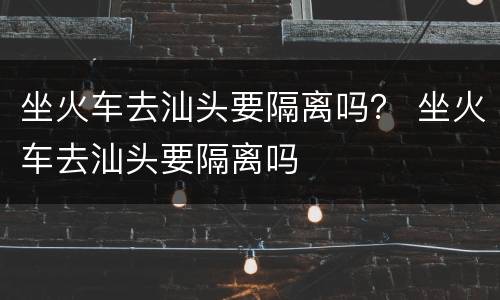 坐火车去汕头要隔离吗？ 坐火车去汕头要隔离吗