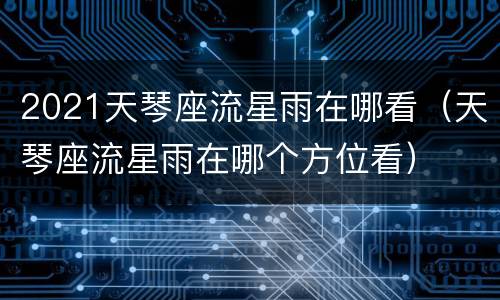 2021天琴座流星雨在哪看（天琴座流星雨在哪个方位看）