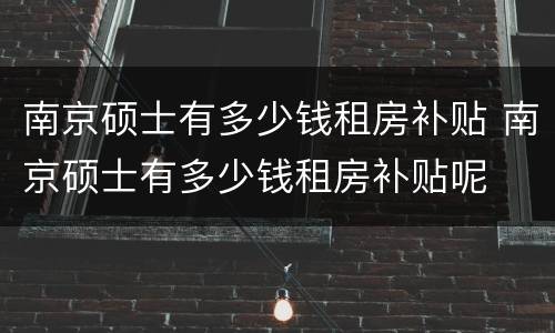 南京硕士有多少钱租房补贴 南京硕士有多少钱租房补贴呢