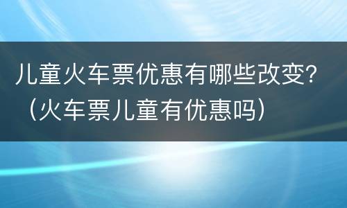 儿童火车票优惠有哪些改变？（火车票儿童有优惠吗）