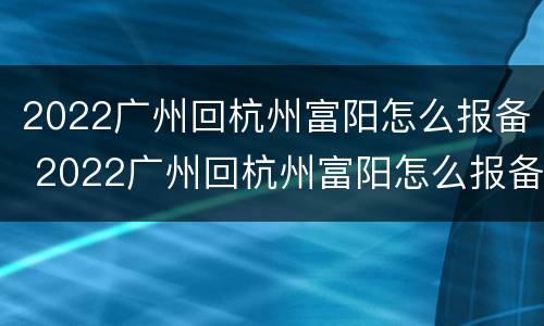 2022广州回杭州富阳怎么报备 2022广州回杭州富阳怎么报备呢