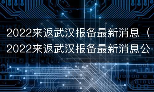 2022来返武汉报备最新消息（2022来返武汉报备最新消息公告）