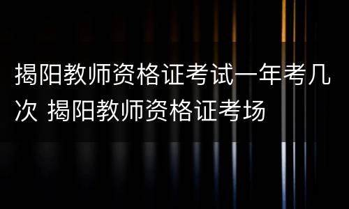 揭阳教师资格证考试一年考几次 揭阳教师资格证考场