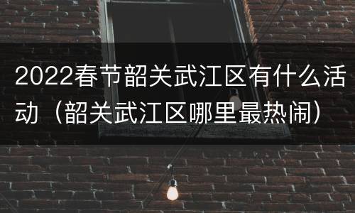 2022春节韶关武江区有什么活动（韶关武江区哪里最热闹）