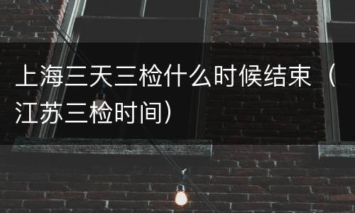 上海三天三检什么时候结束（江苏三检时间）
