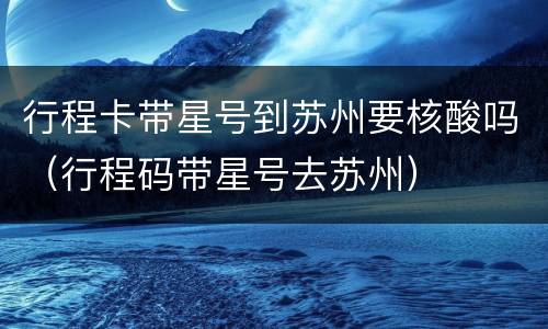 行程卡带星号到苏州要核酸吗（行程码带星号去苏州）