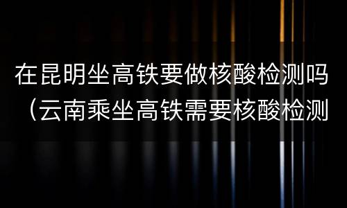 在昆明坐高铁要做核酸检测吗（云南乘坐高铁需要核酸检测证明吗）