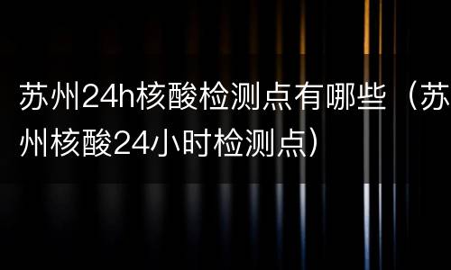 苏州24h核酸检测点有哪些（苏州核酸24小时检测点）