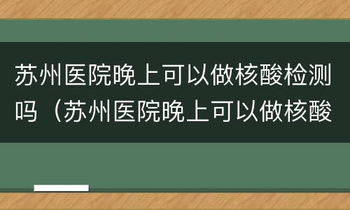 苏州医院晚上可以做核酸检测吗（苏州医院晚上可以做核酸检测吗今天）