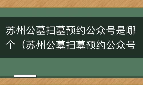 苏州公墓扫墓预约公众号是哪个（苏州公墓扫墓预约公众号是哪个平台）