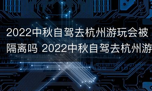 2022中秋自驾去杭州游玩会被隔离吗 2022中秋自驾去杭州游玩会被隔离吗视频
