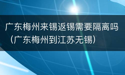 广东梅州来锡返锡需要隔离吗（广东梅州到江苏无锡）
