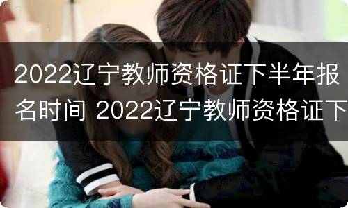 2022辽宁教师资格证下半年报名时间 2022辽宁教师资格证下半年报名时间表