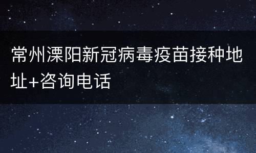 常州溧阳新冠病毒疫苗接种地址+咨询电话