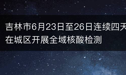 吉林市6月23日至26日连续四天在城区开展全域核酸检测