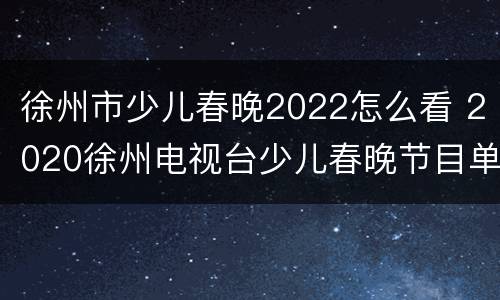 徐州市少儿春晚2022怎么看 2020徐州电视台少儿春晚节目单