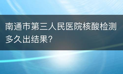 南通市第三人民医院核酸检测多久出结果?