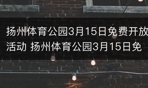 扬州体育公园3月15日免费开放活动 扬州体育公园3月15日免费开放活动有哪些