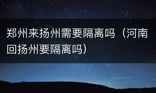 郑州来扬州需要隔离吗（河南回扬州要隔离吗）