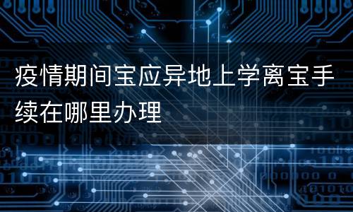 疫情期间宝应异地上学离宝手续在哪里办理